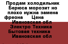 Продам холодильник Берюса морозит но плохо нужна замена фреона . › Цена ­ 2 500 - Ивановская обл. Электро-Техника » Бытовая техника   . Ивановская обл.